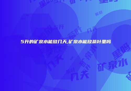5升的矿泉水能放几天,矿泉水能放茶叶里吗