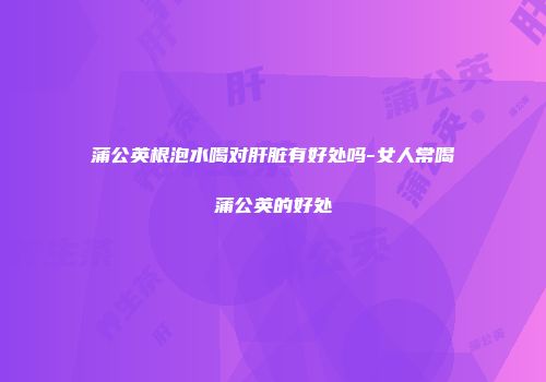 蒲公英根泡水喝对肝脏有好处吗-女人常喝蒲公英的好处