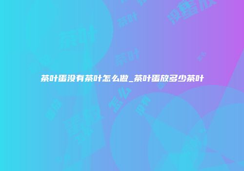 茶叶蛋没有茶叶怎么做_茶叶蛋放多少茶叶
