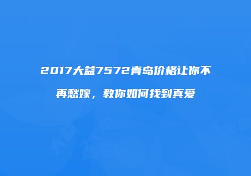 2017大益7572青岛价格让你不再愁嫁，教你如何找到真爱
