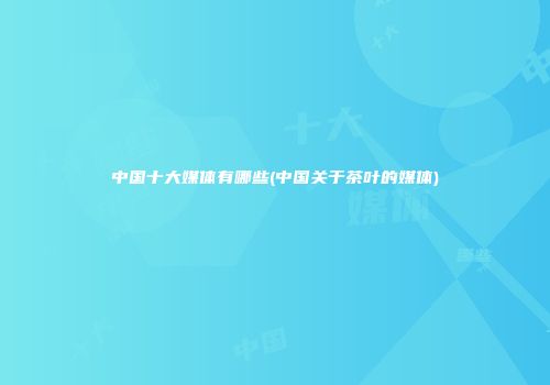 中国十大媒体有哪些(中国关于茶叶的媒体)