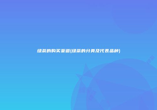 绿茶的购买渠道(绿茶的分类及代表品种)