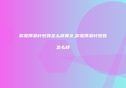 你觉得茶叶包装怎么样英文,你觉得茶叶包装怎么样