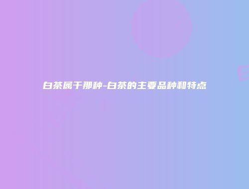 白茶属于那种-白茶的主要品种和特点