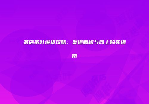 茶店茶叶进货攻略：渠道解析与网上购买指南
