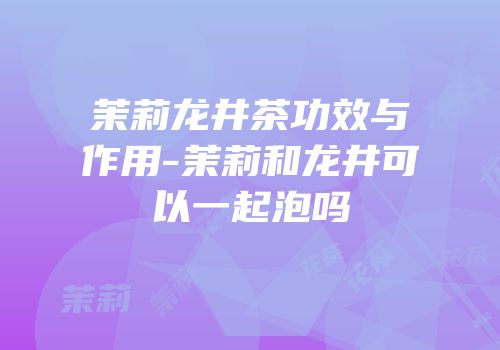茉莉龙井茶功效与作用-茉莉和龙井可以一起泡吗