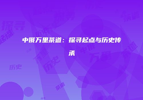 中俄万里茶道：探寻起点与历史传承