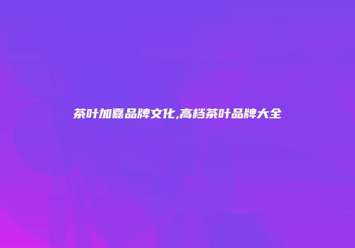茶叶加嘉品牌文化,高档茶叶品牌大全