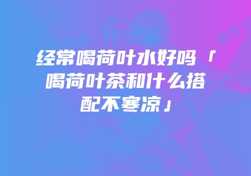 经常喝荷叶水好吗「喝荷叶茶和什么搭配不寒凉」