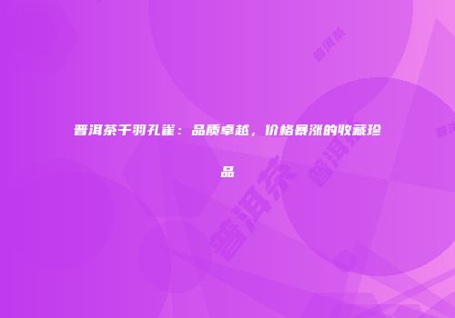 普洱茶千羽孔雀：品质卓越，价格暴涨的收藏珍品