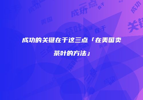成功的关键在于这三点「在美国卖茶叶的方法」