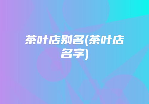 茶叶店别名(茶叶店名字)