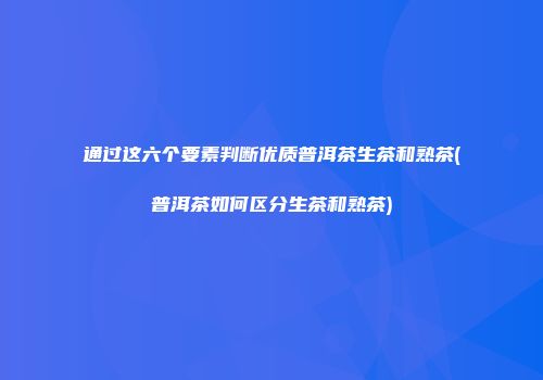 通过这六个要素判断优质普洱茶生茶和熟茶(普洱茶如何区分生茶和熟茶)