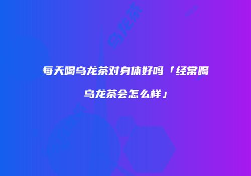 每天喝乌龙茶对身体好吗「经常喝乌龙茶会怎么样」