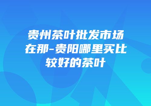贵州茶叶批发市场在那-贵阳哪里买比较好的茶叶