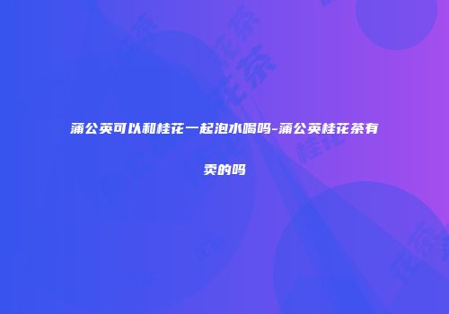 蒲公英可以和桂花一起泡水喝吗-蒲公英桂花茶有卖的吗
