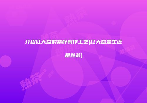 介绍红大益的茶叶制作工艺(红大益是生还是熟茶)