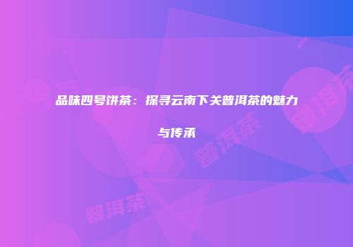 品味四号饼茶：探寻云南下关普洱茶的魅力与传承
