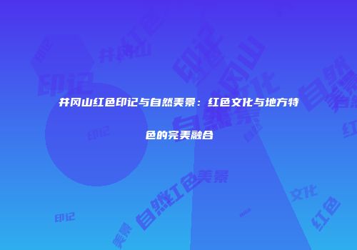 井冈山红色印记与自然美景：红色文化与地方特色的完美融合