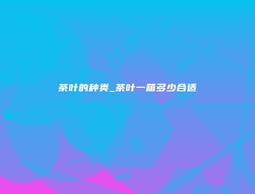 茶叶的种类_茶叶一箱多少合适
