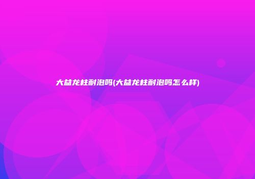 大益龙柱耐泡吗(大益龙柱耐泡吗怎么样)