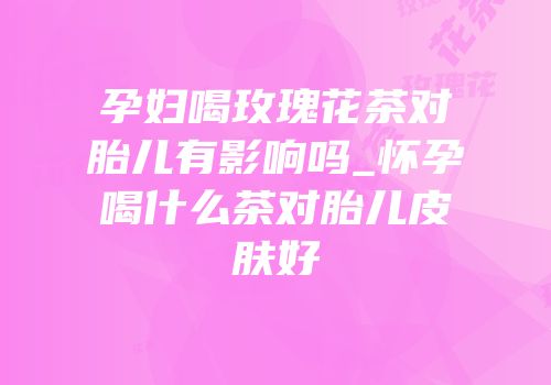 孕妇喝玫瑰花茶对胎儿有影响吗_怀孕喝什么茶对胎儿皮肤好