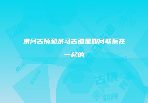 束河古镇和茶马古道是如何联系在一起的