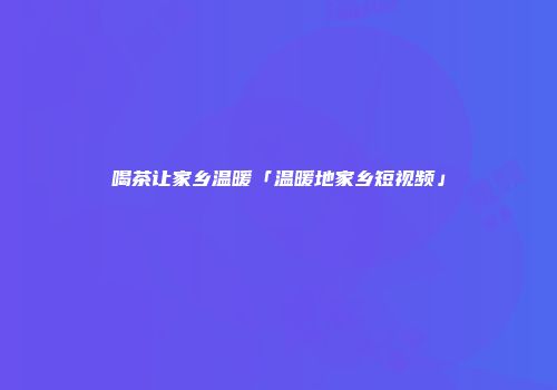 喝茶让家乡温暖「温暖地家乡短视频」