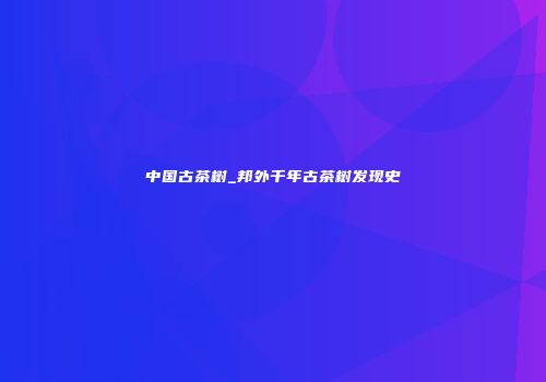 中国古茶树_邦外千年古茶树发现史