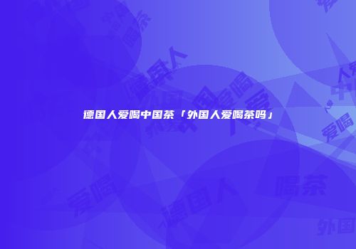 德国人爱喝中国茶「外国人爱喝茶吗」