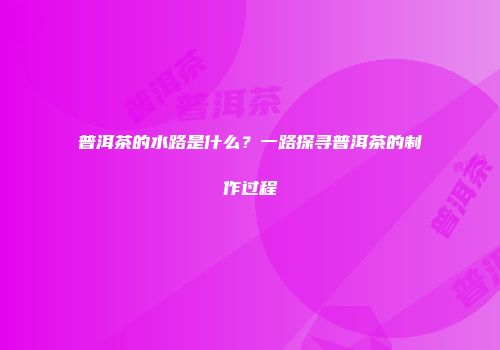 普洱茶的水路是什么？一路探寻普洱茶的制作过程