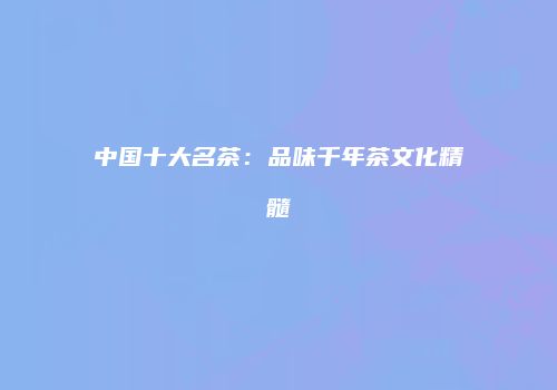 中国十大名茶：品味千年茶文化精髓