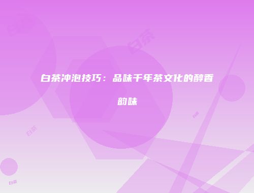 白茶冲泡技巧：品味千年茶文化的醇香韵味