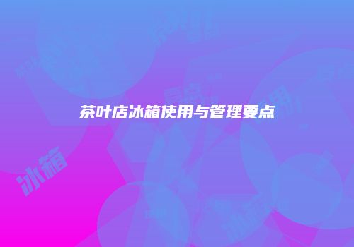 茶叶店冰箱使用与管理要点