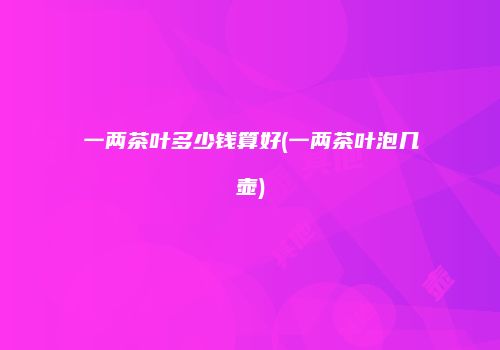一两茶叶多少钱算好(一两茶叶泡几壶)
