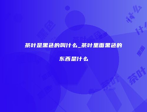 茶叶是黑色的叫什么_茶叶里面黑色的东西是什么