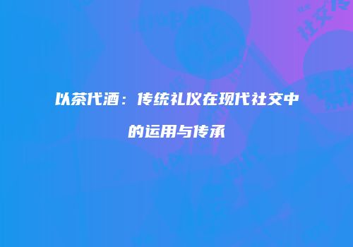 以茶代酒：传统礼仪在现代社交中的运用与传承