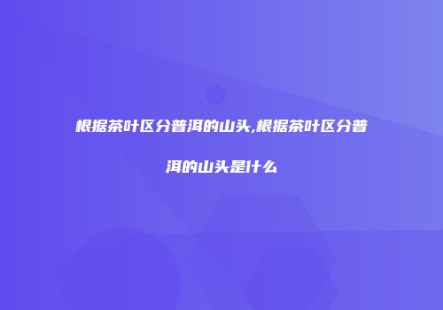 根据茶叶区分普洱的山头,根据茶叶区分普洱的山头是什么