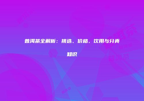 普洱茶全解析：挑选、价格、饮用与分类知识