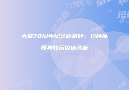 大益70周年纪念版茶叶：珍稀品质与收藏价值解析