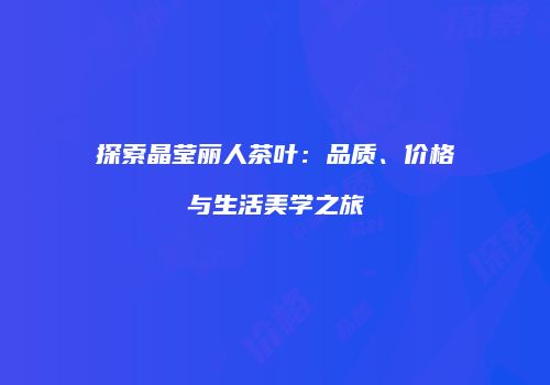 探索晶莹丽人茶叶：品质、价格与生活美学之旅