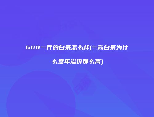 600一斤的白茶怎么样(一款白茶为什么逐年溢价那么高)