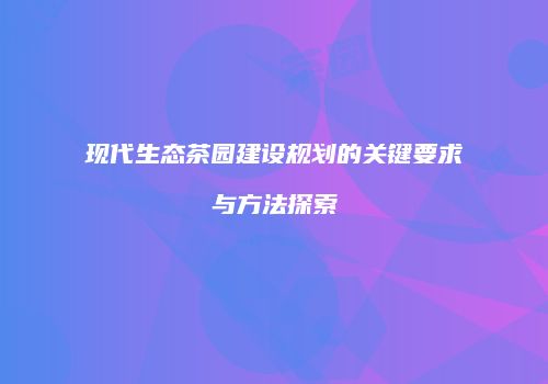 现代生态茶园建设规划的关键要求与方法探索