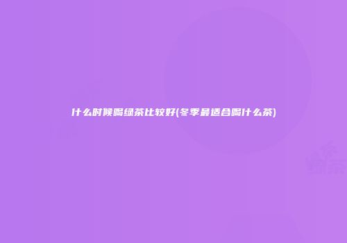 什么时候喝绿茶比较好(冬季最适合喝什么茶)