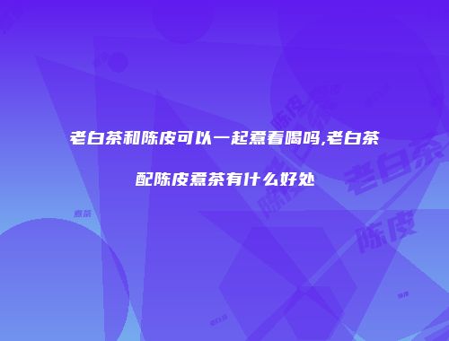 老白茶和陈皮可以一起煮着喝吗,老白茶配陈皮煮茶有什么好处