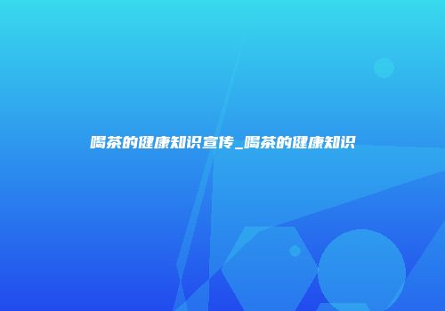 喝茶的健康知识宣传_喝茶的健康知识