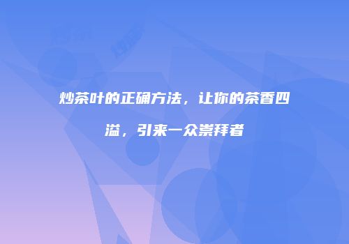 炒茶叶的正确方法，让你的茶香四溢，引来一众崇拜者