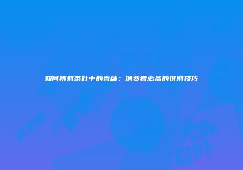 如何辨别茶叶中的香精：消费者必备的识别技巧