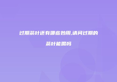 过期茶叶还有哪些妙用,请问过期的茶叶能喝吗