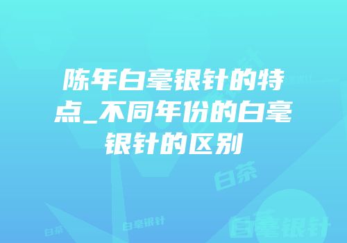 陈年白毫银针的特点_不同年份的白毫银针的区别